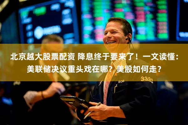 北京越大股票配资 降息终于要来了！一文读懂：美联储决议重头戏在哪？美股如何走？