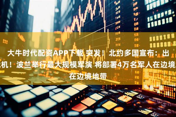 大牛时代配资APP下载 突发！北约多国宣布：出动战机！波兰举行最大规模军演 将部署4万名军人在边境地带