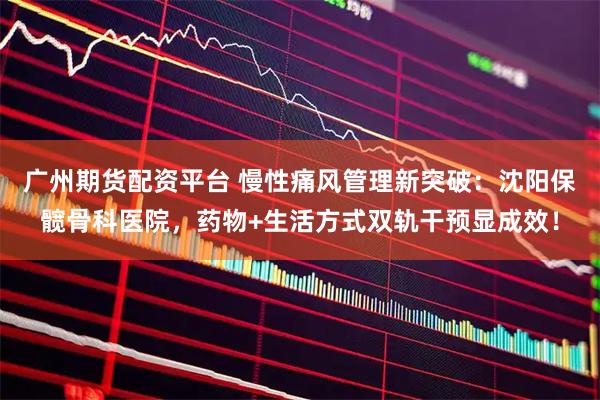 广州期货配资平台 慢性痛风管理新突破：沈阳保髋骨科医院，药物+生活方式双轨干预显成效！