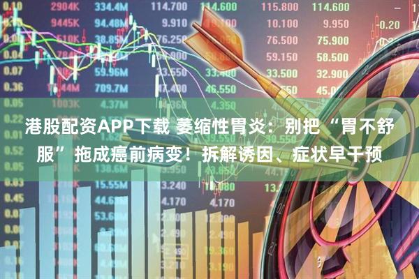港股配资APP下载 萎缩性胃炎：别把 “胃不舒服” 拖成癌前病变！拆解诱因、症状早干预