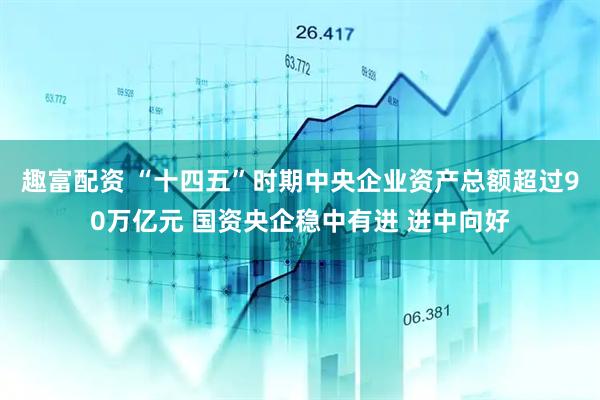 趣富配资 “十四五”时期中央企业资产总额超过90万亿元 国资央企稳中有进 进中向好