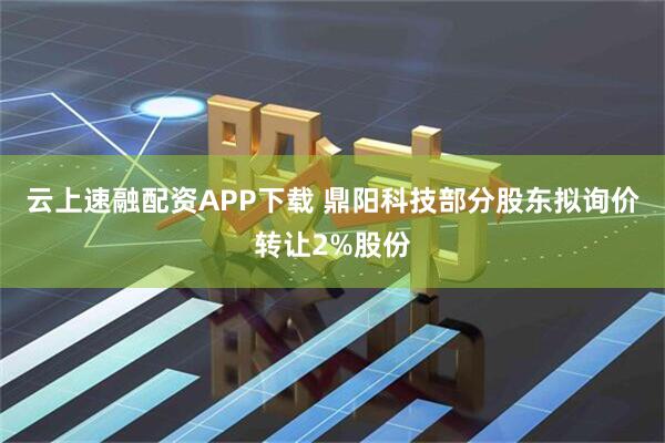 云上速融配资APP下载 鼎阳科技部分股东拟询价转让2%股份
