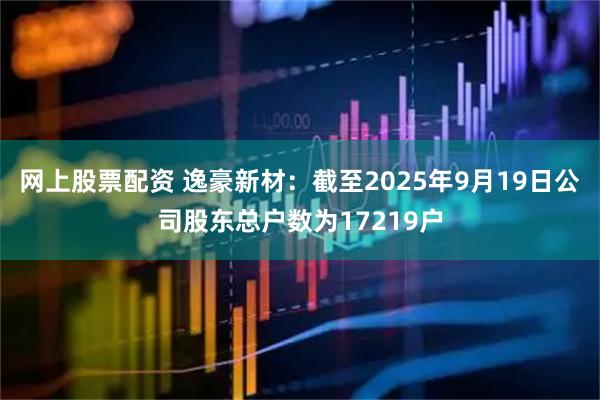 网上股票配资 逸豪新材：截至2025年9月19日公司股东总户数为17219户