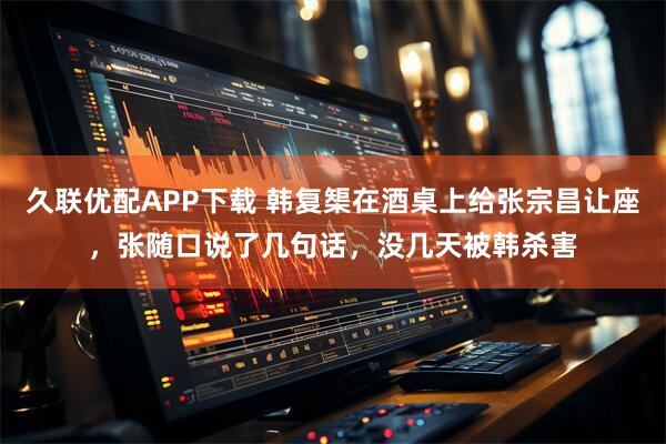 久联优配APP下载 韩复榘在酒桌上给张宗昌让座，张随口说了几句话，没几天被韩杀害
