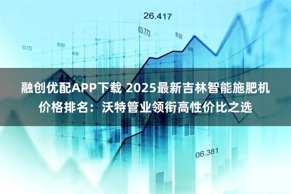 融创优配APP下载 2025最新吉林智能施肥机价格排名：沃特管业领衔高性价比之选