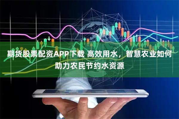 期货股票配资APP下载 高效用水，智慧农业如何助力农民节约水资源