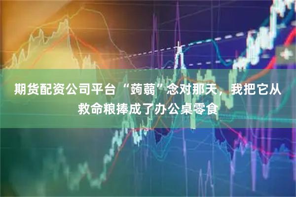 期货配资公司平台 “蒟蒻”念对那天，我把它从救命粮捧成了办公桌零食