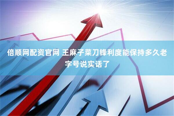 倍顺网配资官网 王麻子菜刀锋利度能保持多久老字号说实话了
