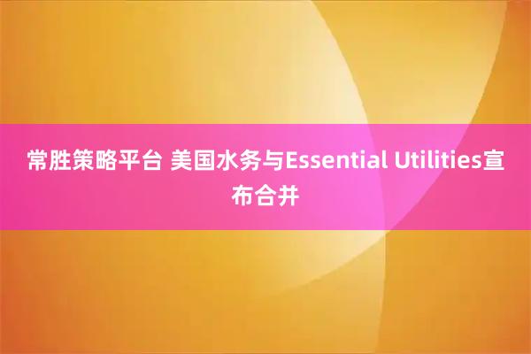 常胜策略平台 美国水务与Essential Utilities宣布合并