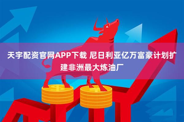 天宇配资官网APP下载 尼日利亚亿万富豪计划扩建非洲最大炼油厂