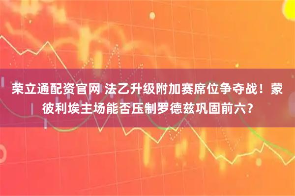 荣立通配资官网 法乙升级附加赛席位争夺战！蒙彼利埃主场能否压制罗德兹巩固前六？