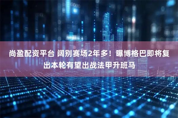 尚盈配资平台 阔别赛场2年多！曝博格巴即将复出本轮有望出战法甲升班马