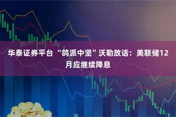 华泰证券平台 “鸽派中坚”沃勒放话：美联储12月应继续降息