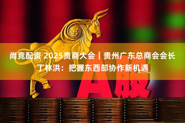 尚竞配资 2025贵商大会｜贵州广东总商会会长丁林洪：把握东西部协作新机遇