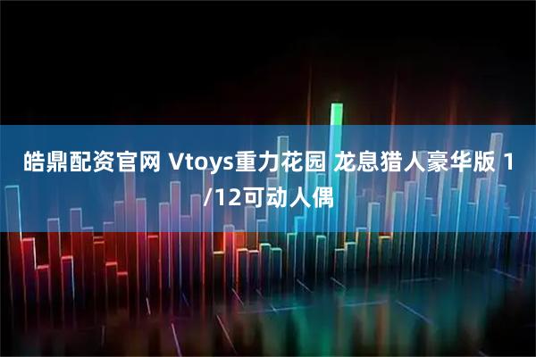 皓鼎配资官网 Vtoys重力花园 龙息猎人豪华版 1/12可动人偶