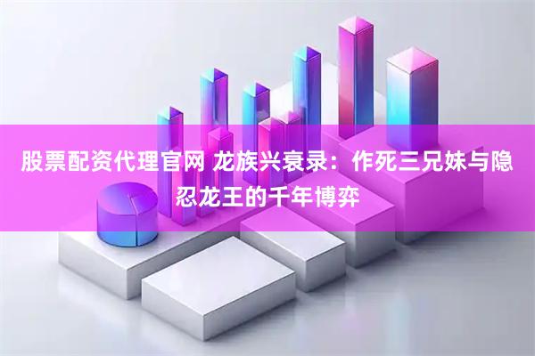 股票配资代理官网 龙族兴衰录：作死三兄妹与隐忍龙王的千年博弈