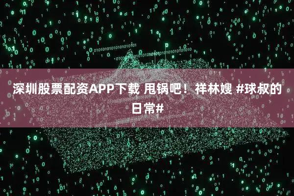 深圳股票配资APP下载 甩锅吧！祥林嫂 #球叔的日常#