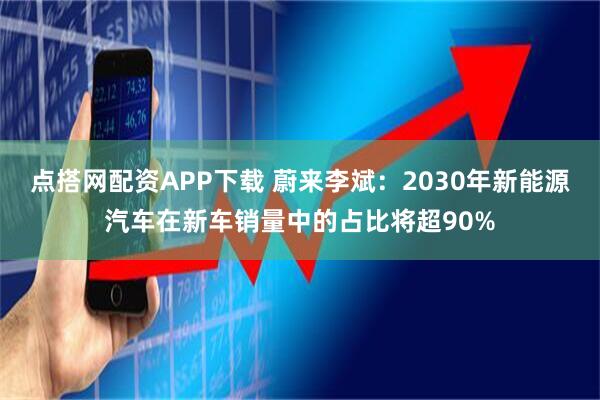 点搭网配资APP下载 蔚来李斌：2030年新能源汽车在新车销量中的占比将超90%