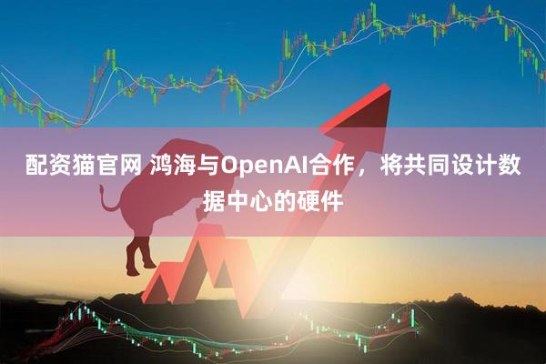 配资猫官网 鸿海与OpenAI合作，将共同设计数据中心的硬件