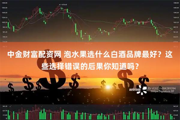 中金财富配资网 泡水果选什么白酒品牌最好？这些选择错误的后果你知道吗？