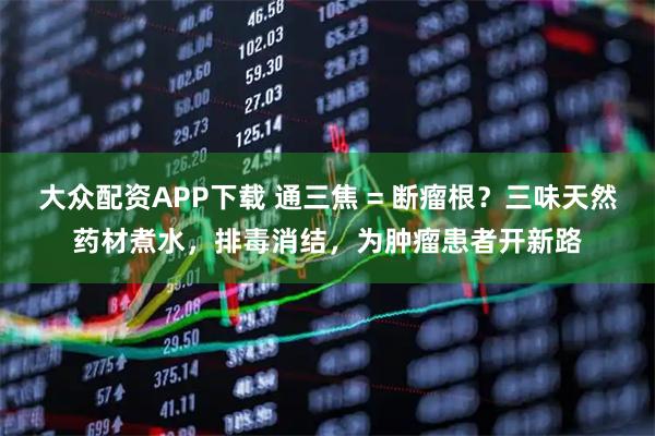 大众配资APP下载 通三焦 = 断瘤根？三味天然药材煮水，排毒消结，为肿瘤患者开新路