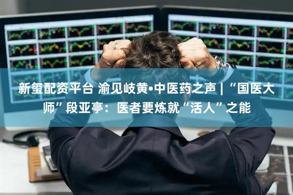 新玺配资平台 渝见岐黄•中医药之声 | “国医大师”段亚亭：医者要炼就“活人”之能