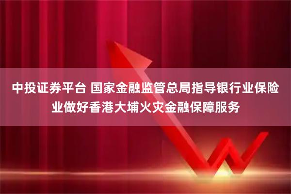 中投证券平台 国家金融监管总局指导银行业保险业做好香港大埔火灾金融保障服务