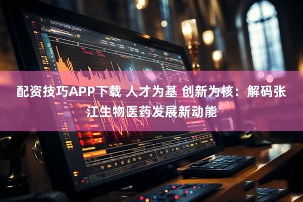 配资技巧APP下载 人才为基 创新为核：解码张江生物医药发展新动能
