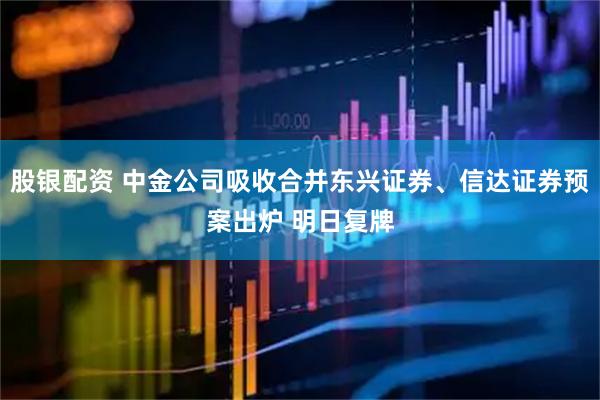 股银配资 中金公司吸收合并东兴证券、信达证券预案出炉 明日复牌