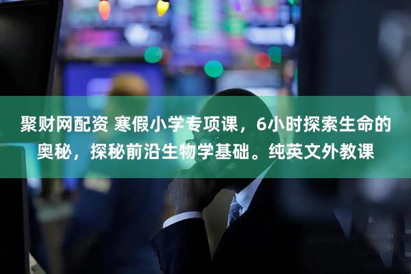 聚财网配资 寒假小学专项课，6小时探索生命的奥秘，探秘前沿生物学基础。纯英文外教课