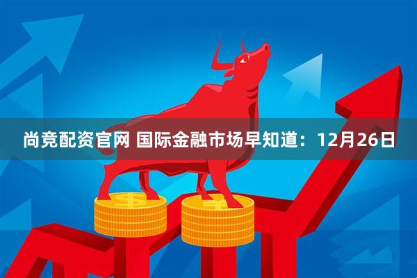 尚竞配资官网 国际金融市场早知道：12月26日
