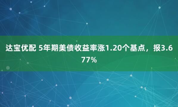达宝优配 5年期美债收益率涨1.20个基点，报3.677%