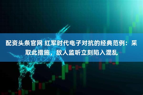 配资头条官网 红军时代电子对抗的经典范例：采取此措施，敌人监听立刻陷入混乱