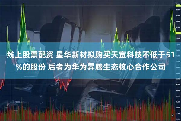 线上股票配资 星华新材拟购买天宽科技不低于51%的股份 后者为华为昇腾生态核心合作公司