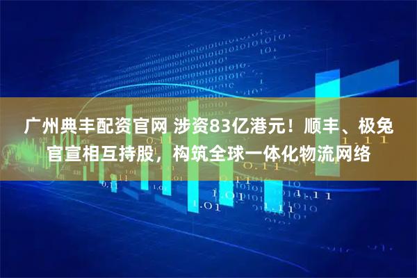 广州典丰配资官网 涉资83亿港元！顺丰、极兔官宣相互持股，构筑全球一体化物流网络