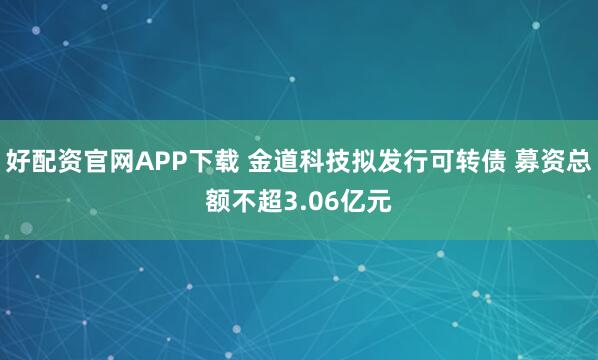 好配资官网APP下载 金道科技拟发行可转债 募资总额不超3.06亿元