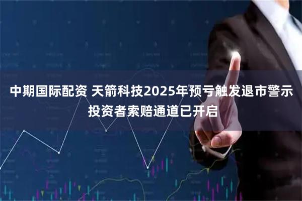 中期国际配资 天箭科技2025年预亏触发退市警示 投资者索赔通道已开启