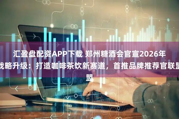 汇盈盘配资APP下载 郑州糖酒会官宣2026年战略升级：打造咖啡茶饮新赛道，首推品牌推荐官联盟