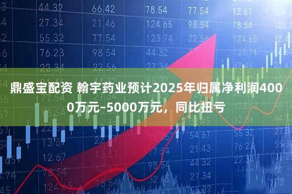鼎盛宝配资 翰宇药业预计2025年归属净利润4000万元–5000万元，同比扭亏