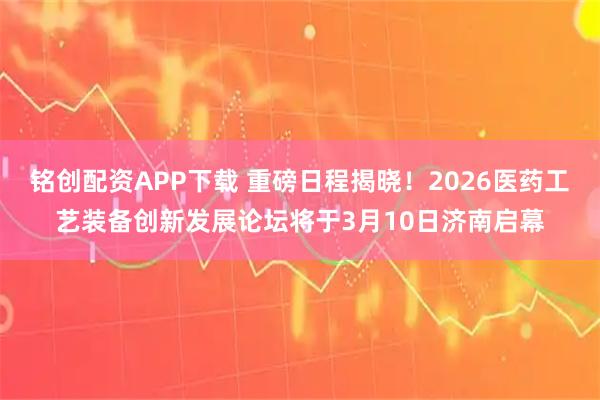 铭创配资APP下载 重磅日程揭晓！2026医药工艺装备创新发展论坛将于3月10日济南启幕
