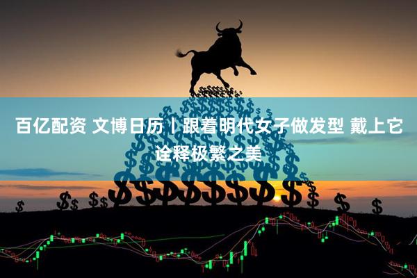 百亿配资 文博日历丨跟着明代女子做发型 戴上它诠释极繁之美