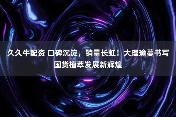久久牛配资 口碑沉淀，销量长虹！大理瑜蔓书写国货植萃发展新辉煌