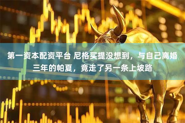 第一资本配资平台 尼格买提没想到，与自己离婚三年的帕夏，竟走了另一条上坡路