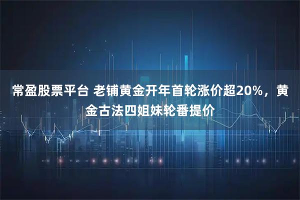 常盈股票平台 老铺黄金开年首轮涨价超20%，黄金古法四姐妹轮番提价