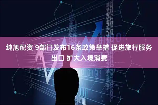 纯旭配资 9部门发布16条政策举措 促进旅行服务出口 扩大入境消费