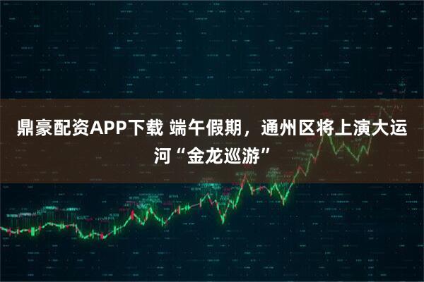鼎豪配资APP下载 端午假期，通州区将上演大运河“金龙巡游”
