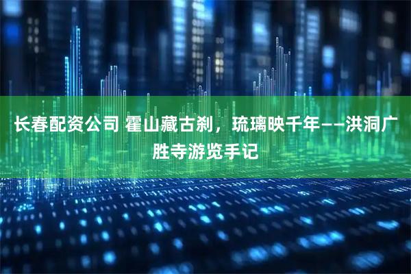 长春配资公司 霍山藏古刹，琉璃映千年——洪洞广胜寺游览手记